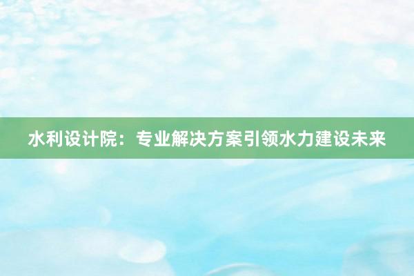 水利设计院：专业解决方案引领水力建设未来